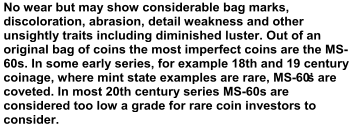No wear but may show considerable bag marks,  discoloration, abrasion, detail weakness and other  unsightly traits including diminished luster. Out of an  original bag of coins  the most imperfect coins are the MS - 60s. In some early series, for example 18th and 19 century  coinage, where mint state examples are rare, MS - 60’s are  coveted. In most 20th century series MS - 60s are  considered too low a grade for rare coin investors to  co nsider.