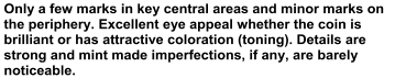 Only a few marks in key central areas and minor marks on  the periphery. Excellent eye appeal whether the coin is  brilliant or has attractive coloration (toning). Details are  strong and mint made imperfections, if any, are barely  noticeable.